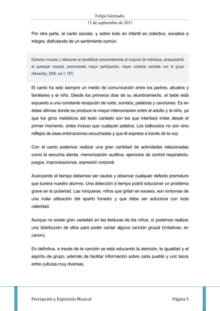 Felipe Gértrudix
                                     15 de septiembre de 2011

Por otra parte, el canto escolar, y sobre todo en infantil es colectivo, socializa e
integra, disfrutando de un sentimiento común.



Estrecha vínculos y relaciones al sensibilizar emocionalmente al conjunto de individuos, jerarquizando
el quehacer musical, promoviendo mayor participación, mayor contacto sensible con el grupo
(Akoschky, 2000, vol.1: 167)


El canto ha sido siempre un medio de comunicación entre los padres, abuelos y
familiares y el niño. Desde los primeros días de su alumbramiento, el bebé está
expuesto a una constante recepción de ruido, sonidos, palabras y canciones. Es en
éstas últimas donde se produce la mayor interconexión entre el adulto y el niño, ya
que los giros melódicos del texto cantado son los que intentará imitar desde el
primer momento, antes incluso que cualquier palabra. Los balbuceos no son sino
reflejos de esas entonaciones escuchadas y que él expresa a través de la voz.


Con el canto podemos realizar una gran cantidad de actividades relacionadas
como la escucha atenta, memorización auditiva, ejercicios de control respiratorio,
juegos, improvisaciones, expresión corporal.


Avanzando el tiempo debemos ser cautos y observar cualquier defecto prematuro
que tuviera nuestro alumno. Una detección a tiempo podrá solucionar un problema
grave en la pubertad. Las ronqueras, niños que gritan en exceso, son síntomas de
una mala utilización del aparto fonador y que debe ser soluciona con toda
celeridad.


Aunque no existe gran variedad en las tesituras de los niños, sí podemos realizar
una distribución de ellos para poder cantar alguna canción grupal (imitativas, en
canon).


En definitiva, a través de la canción se está educando la atención, la igualdad y el
espíritu de grupo, además de facilitar información sobre cada pueblo y unir lazos
entre culturas muy diversas.




Percepción y Expresión Musical                                                                Página 5
 