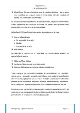 Felipe Gértrudix
                               15 de septiembre de 2011

4.. Electrófonos. Generan el sonido a partir de impulsos eléctricos y son el grupo
4
    más versátil ya que se puede incidir de forma directa sobre las variables del
    sonido, con posibilidades casi ilimitadas.

En lo que se refiere a la clasificación de los instrumentos, los grupos instrumentales
suelen conformarse en función de producción del sonido, aunque existen otras
posibilidades, como las técnicas de interpretación.


Schaeffner (1976) clasificó los instrumentos desde otro punto de vista:

1.. Cuerpo sólido vibrante:
1
   a. No susceptible de tensión
   b. Flexible
   c. Susceptible de tensión
2.. Aire vibrante
2

Bruchner por su parte aborda la clasificación de los instrumentos teniendo en
cuenta la fuente sonora:

1.. Idiófonos. Masa elástica
1
2.. Aerófonos. Aire encerrado en el instrumento.
2
3.. Sinfonos. Material que se ha hecho elástico artificialmente
3


Tradicionalmente los instrumentos musicales se han dividido en tres categorías:
cuerda, viento y percusión, aunque lo más indicado sería realizar una clasificación
atendiendo al cuerpo sonoro que se pone en vibración. En este caso resultan cinco
grandes grupos: cordófonos, aerófonos, idiófonos, membranófonos y electrófonos.
Dicha clasificación, aunque emparentada con la tradicional, resulta más precisa.


Por último indicar que Mahillon (1884) y posteriormente Hornbostel y Sachs (1914)
desarrollaron una categorización instrumental que subdivide las familias principales
por materiales de construcción y técnicas de ejecución.




Percepción y Expresión Musical                                               Página 7
 