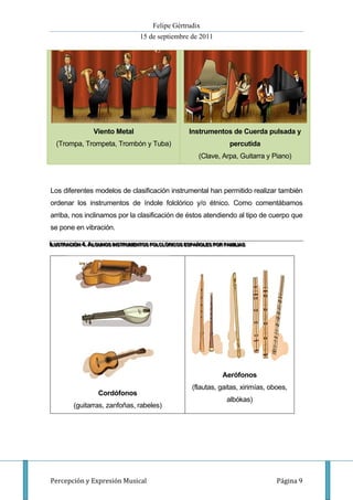 Felipe Gértrudix
                                    15 de septiembre de 2011




                 Viento Metal                           Instrumentos de Cuerda pulsada y
  (Trompa, Trompeta, Trombón y Tuba)                                    percutida
                                                           (Clave, Arpa, Guitarra y Piano)



Los diferentes modelos de clasificación instrumental han permitido realizar también
ordenar los instrumentos de índole folclórico y/o étnico. Como comentábamos
arriba, nos inclinamos por la clasificación de éstos atendiendo al tipo de cuerpo que
se pone en vibración.

IIILUSTRACIIÓN 4...ALGUNOS IINSTRUMENTOS FOLCLÓRIICOS ESPAÑOLES POR FAMIILIIIAS
  L USTRAC IÓN 4 ALGUNOS INSTRUMENTOS FOLCLÓR ICOS ESPAÑOLES POR FAM IL A S
   LUSTRAC ÓN 4 ALGUNOS NSTRUMENTOS FOLCLÓR COS ESPAÑOLES POR FAM L AS




                                                                     Aerófonos
                                                         (flautas, gaitas, xirimías, oboes,
                   Cordófonos
                                                                       albókas)
         (guitarras, zanfoñas, rabeles)




Percepción y Expresión Musical                                                         Página 9
 