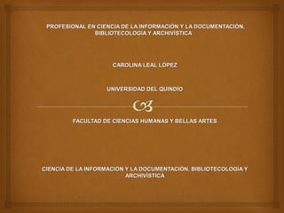 PROFESIONAL EN CIENCIA DE LA INFORMACIÓN Y LA DOCUMENTACIÓN,PROFESIONAL EN CIENCIA DE LA INFORMACIÓN Y LA DOCUMENTACIÓN,
BIBLIOTECOLOGÍA Y ARCHIVÍSTICABIBLIOTECOLOGÍA Y ARCHIVÍSTICA
CAROLINA LEAL LÓPEZCAROLINA LEAL LÓPEZ
UNIVERSIDAD DEL QUINDÍOUNIVERSIDAD DEL QUINDÍO
FACULTAD DE CIENCIAS HUMANAS Y BELLAS ARTESFACULTAD DE CIENCIAS HUMANAS Y BELLAS ARTES
CIENCIA DE LA INFORMACIÓN Y LA DOCUMENTACIÓN, BIBLIOTECOLOGÍA YCIENCIA DE LA INFORMACIÓN Y LA DOCUMENTACIÓN, BIBLIOTECOLOGÍA Y
ARCHIVÍSTICAARCHIVÍSTICA
 