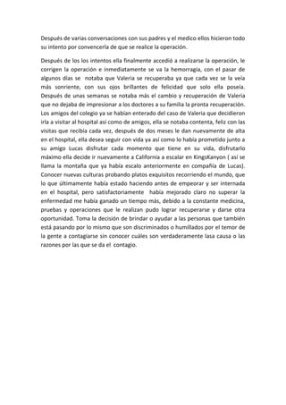 Después de varias conversaciones con sus padres y el medico ellos hicieron todo
su intento por convencerla de que se realice la operación.
Después de los los intentos ella finalmente accedió a realizarse la operación, le
corrigen la operación e inmediatamente se va la hemorragia, con el pasar de
algunos días se notaba que Valeria se recuperaba ya que cada vez se la veía
más sonriente, con sus ojos brillantes de felicidad que solo ella poseía.
Después de unas semanas se notaba más el cambio y recuperación de Valeria
que no dejaba de impresionar a los doctores a su familia la pronta recuperación.
Los amigos del colegio ya se habían enterado del caso de Valeria que decidieron
irla a visitar al hospital así como de amigos, ella se notaba contenta, feliz con las
visitas que recibía cada vez, después de dos meses le dan nuevamente de alta
en el hospital, ella desea seguir con vida ya así como lo había prometido junto a
su amigo Lucas disfrutar cada momento que tiene en su vida, disfrutarlo
máximo ella decide ir nuevamente a California a escalar en KingsKanyon ( así se
llama la montaña que ya había escalo anteriormente en compañía de Lucas).
Conocer nuevas culturas probando platos exquisitos recorriendo el mundo, que
lo que últimamente había estado haciendo antes de empeorar y ser internada
en el hospital, pero satisfactoriamente había mejorado claro no superar la
enfermedad me había ganado un tiempo más, debido a la constante medicina,
pruebas y operaciones que le realizan pudo lograr recuperarse y darse otra
oportunidad. Toma la decisión de brindar o ayudar a las personas que también
está pasando por lo mismo que son discriminados o humillados por el temor de
la gente a contagiarse sin conocer cuáles son verdaderamente lasa causa o las
razones por las que se da el contagio.
 