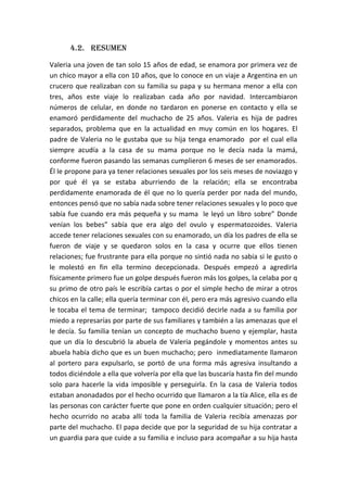 4.2. RESUMEN
Valeria una joven de tan solo 15 años de edad, se enamora por primera vez de
un chico mayor a ella con 10 años, que lo conoce en un viaje a Argentina en un
crucero que realizaban con su familia su papa y su hermana menor a ella con
tres, años este viaje lo realizaban cada año por navidad. Intercambiaron
números de celular, en donde no tardaron en ponerse en contacto y ella se
enamoró perdidamente del muchacho de 25 años. Valeria es hija de padres
separados, problema que en la actualidad en muy común en los hogares. El
padre de Valeria no le gustaba que su hija tenga enamorado por el cual ella
siempre acudía a la casa de su mama porque no le decía nada la mamá,
conforme fueron pasando las semanas cumplieron 6 meses de ser enamorados.
Él le propone para ya tener relaciones sexuales por los seis meses de noviazgo y
por qué él ya se estaba aburriendo de la relación; ella se encontraba
perdidamente enamorada de él que no lo quería perder por nada del mundo,
entonces pensó que no sabía nada sobre tener relaciones sexuales y lo poco que
sabía fue cuando era más pequeña y su mama le leyó un libro sobre” Donde
venían los bebes” sabía que era algo del ovulo y espermatozoides. Valeria
accede tener relaciones sexuales con su enamorado, un día los padres de ella se
fueron de viaje y se quedaron solos en la casa y ocurre que ellos tienen
relaciones; fue frustrante para ella porque no sintió nada no sabía si le gusto o
le molestó en fin ella termino decepcionada. Después empezó a agredirla
físicamente primero fue un golpe después fueron más los golpes, la celaba por q
su primo de otro país le escribía cartas o por el simple hecho de mirar a otros
chicos en la calle; ella quería terminar con él, pero era más agresivo cuando ella
le tocaba el tema de terminar; tampoco decidió decirle nada a su familia por
miedo a represarías por parte de sus familiares y también a las amenazas que el
le decía. Su familia tenían un concepto de muchacho bueno y ejemplar, hasta
que un día lo descubrió la abuela de Valeria pegándole y momentos antes su
abuela había dicho que es un buen muchacho; pero inmediatamente llamaron
al portero para expulsarlo, se portó de una forma más agresiva insultando a
todos diciéndole a ella que volvería por ella que las buscaría hasta fin del mundo
solo para hacerle la vida imposible y perseguirla. En la casa de Valeria todos
estaban anonadados por el hecho ocurrido que llamaron a la tía Alice, ella es de
las personas con carácter fuerte que pone en orden cualquier situación; pero el
hecho ocurrido no acaba allí toda la familia de Valeria recibía amenazas por
parte del muchacho. El papa decide que por la seguridad de su hija contratar a
un guardia para que cuide a su familia e incluso para acompañar a su hija hasta
 