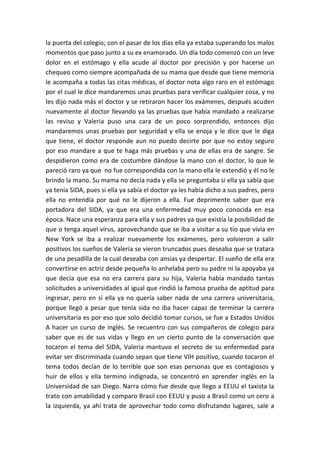 la puerta del colegio; con el pasar de los días ella ya estaba superando los malos
momentos que paso junto a su ex enamorado. Un día todo comenzó con un leve
dolor en el estómago y ella acude al doctor por precisión y por hacerse un
chequeo como siempre acompañada de su mama que desde que tiene memoria
le acompaña a todas las citas médicas, el doctor nota algo raro en el estómago
por el cual le dice mandaremos unas pruebas para verificar cualquier cosa, y no
les dijo nada más el doctor y se retiraron hacer los exámenes, después acuden
nuevamente al doctor llevando ya las pruebas que había mandado a realizarse
las reviso y Valeria puso una cara de un poco sorprendido, entonces dijo
mandaremos unas pruebas por seguridad y ella se enoja y le dice que le diga
que tiene, el doctor responde aun no puedo decirte por que no estoy seguro
por eso mandare a que te haga más pruebas y una de ellas era de sangre. Se
despidieron como era de costumbre dándose la mano con el doctor, lo que le
pareció raro ya que no fue correspondida con la mano ella le extendió y él no le
brindo la mano. Su mama no decía nada y ella se preguntaba si ella ya sabía que
ya tenía SIDA, pues si ella ya sabía el doctor ya les había dicho a sus padres, pero
ella no entendía por qué no le dijeron a ella. Fue deprimente saber que era
portadora del SIDA, ya que era una enfermedad muy poco conocida en esa
época. Nace una esperanza para ella y sus padres ya que existía la posibilidad de
que o tenga aquel virus, aprovechando que se iba a visitar a su tío que vivía en
New York se iba a realizar nuevamente los exámenes, pero volvieron a salir
positivos los sueños de Valeria se vieron truncados pues deseaba que se tratara
de una pesadilla de la cual deseaba con ansias ya despertar. El sueño de ella era
convertirse en actriz desde pequeña lo anhelaba pero su padre ni la apoyaba ya
que decía que esa no era carrera para su hija, Valeria había mandado tantas
solicitudes a universidades al igual que rindió la famosa prueba de aptitud para
ingresar, pero en si ella ya no quería saber nada de una carrera universitaria,
porque llegó a pesar que tenía sida no iba hacer capaz de terminar la carrera
universitaria es por eso que solo decidió tomar cursos, se fue a Estados Unidos
A hacer un curso de inglés. Se recuentro con sus compañeros de colegio para
saber que es de sus vidas y llego en un cierto punto de la conversación que
tocaron el tema del SIDA, Valeria mantuvo el secreto de su enfermedad para
evitar ser discriminada cuando sepan que tiene VIH positivo, cuando tocaron el
tema todos decían de lo terrible que son esas personas que es contagiosos y
huir de ellos y ella termino indignada, se concentró en aprender inglés en la
Universidad de san Diego. Narra cómo fue desde que llego a EEUU el taxista la
trato con amabilidad y comparo Brasil con EEUU y puso a Brasil como un cero a
la izquierda, ya ahí trata de aprovechar todo como disfrutando lugares, sale a
 
