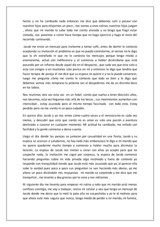 hecho y no ha cambiado nada entonces me dice que debemos salir a pasear con
nuestros hijos para relajarnos un poco , nos vamos a unas colinas nuestros hijos juegan
, ahora que mi marido lo sabe todo me siento aliviada y no tengo que fingir estar
cómoda, nos ponemos a correr hace tiempo que no hago ejercicio y hago el resto del
recorrido caminando.
Jacob me envía un mensaje para invitarme a tomar café, antes de dormir le contesto
aceptando su invitación el problema es que no puedo controlarme, al vernos no le digo
que lo eh extrañado ni que no le contesto los mensajes porque tengo miedo a
enamorarme, actuó con indiferencia y el comienza a hablar diciéndome que está
pasando por un infierno desde aquel día en el despacho , que cada vez que esta solo o
esta con amigos o en reuniones solo piensa en mí y entonces le digo que tendría que
hacer terapia de pareja él me dice que su esposa no quiere ir y no la puede convencer,
luego me pregunta cómo me siento le contesto que todo va bien y le digo que
debemos vernos más temprano la próxima vez al despedirnos me da un discreto beso
en los labios.
Nos reunimos otra vez esta vez en un hotel, siento que vuelvo a tener dieciséis años,
nos besamos, esta vez llegamos más allá de los besos , sus movimientos aumentan con
intensidad , estoy asustada pero al mismo tiempo fascinada con todo esto. Estoy
perdida pero no me siento ni un poco culpable.
En quince días Jacob y yo nos vimos como cuatro veces y el nerviosismo es cada vez
menos, y descubrí que esto que siento no es amor es solo una pasión o aventura
destinada a cavarse en cualquier momento. Mi actitud ha cambiado, me enfado con
facilidad y la gente comienza a darse cuenta.
Llego el día donde las parejas se juntaron por casualidad en una fiesta, Jacob y su
esposa se acercan a saludarnos, no hay nada más embarazoso le digo a mi marido que
no quiero quedarme mucho tiempo y comienzo a hablar mucho para disimular la
tensión. La esposa de Jacob nos invitan a cenar con ellos yo acepto para que no
sospeche nada, la invitación me cogió por sorpresa, la esposa de Jacob comienza
haciendo preguntas sobre mi vida privada algo incómodo y fuera de contexto yo
respondo con tranquilidad viendo que Jacob está más asustado que yo, al parecer ella
sabe la verdad pues poco a poco sus preguntan se van haciendo más obvias, yo me
altero un poco diciéndole mis respuestas mi marido se sorprende y me dice que me
tranquilicé , me levanto y doy gracias por la cena y nos retiramos .
Al siguiente día me levanto para empezar mi rutina y noto que mi marido está menos
cariñoso conmigo, me voy a trabajar, reviso mi celular y veo que tengo un mensaje de
Jacob donde me decía que lo metí la pata ella no sospechaba y yo le di motivos para
que ahora este más segura que nunca, tengo miedo de perder a mi marido, mi familia,
 