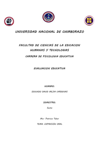 UNIVERSIDAD NACIONAL DE CHIMBORAZO
FACULTAD DE CIENCIAS DE LA EDICACION
HUMANAS Y TECNOLOGIAS
CARRERA DE PSICOLOGIA EDUCATIVA
EVALUACION EDUCATIVA
NOMBRE:
SEGUNDO DAVID MEJIA CARDENAS
SEMESTRE:
Sexto
Msc. Patricio Tobar
TEMA: EXPRESIÓN ORAL
 