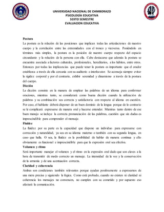 UNIVERSIDAD NACIONAL DE CHIMBORAZO
PSICOLOGÍA EDUCATIVA
SEXTO SEMESTRE
EVALUACION EDUCATIVA
Postura
La postura es la relación de las posiciones que implican todas las articulaciones de nuestro
cuerpo y la correlación entre las extremidades con el tronco y viceversa. Poniéndolo en
términos más simples, la postura es la posición de nuestro cuerpo respecto del espacio
circundante y la relación de la persona con ella. Cabe destacarse que además la postura se
encuentra asociada a factores culturales, profesionales, hereditarios, a los hábitos, entre otros.
Entonces por todas las implicancias que puede tener la postura es importante que el orador
establezca a través de ella cercanía con su auditorio o interlocutor. Se aconseja siempre evitar
la rigidez corporal y por el contrario, exhibir serenidad y dinamismo a través de la postura
del cuerpo.
Dicción
La dicción consiste en la manera de emplear las palabras de un idioma para conformar
oraciones, mientras tanto, se considerará como buena dicción cuando la utilización de
palabras y su combinación sea correcta y satisfactoria con respecto al idioma en cuestión.
Por caso, el hablante deberá disponer de un buen dominio de la lengua porque de lo contrario
se le complicará expresarse de manera oral y hacerse entender. Mientras tanto dentro de ese
buen manejo se incluye la correcta pronunciación de las palabras, cuestión que sin dudas es
imprescindible para comprender el mensaje.
Fluidez
La fluidez por su parte es la capacidad que dispone un individuo para expresarse con
corrección y naturalidad, ya sea en su idioma materno o también con su segunda lengua, en
caso que halla. O sea, la fluidez es la posibilidad de hablar de manera continua y ello
obviamente es funcional e imprescindible para que la expresión oral sea efectiva.
Volumen y ritmo
Será importante manejar el volumen y el ritmo en la expresión oral dado que son claves a la
hora de transmitir de modo correcto un mensaje. La intensidad de la voz y la conservación
de la armonía y de una acentuación correcta.
Claridad y coherencia
Ambas son condiciones también relevantes porque ayudan positivamente a expresarnos de
una mera precisa y siguiendo la lógica. Como está probado, cuando no existen ni claridad ni
coherencia los mensajes no convencen, no cumplen con su cometido y por supuesto eso
afectará la comunicación.
 