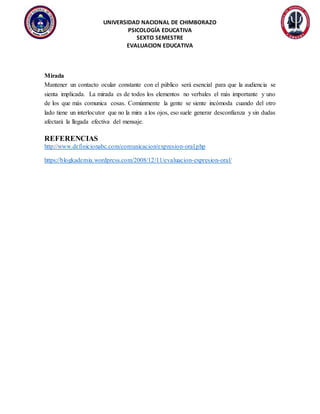 UNIVERSIDAD NACIONAL DE CHIMBORAZO
PSICOLOGÍA EDUCATIVA
SEXTO SEMESTRE
EVALUACION EDUCATIVA
Mirada
Mantener un contacto ocular constante con el público será esencial para que la audiencia se
sienta implicada. La mirada es de todos los elementos no verbales el más importante y uno
de los que más comunica cosas. Comúnmente la gente se siente incómoda cuando del otro
lado tiene un interlocutor que no la mira a los ojos, eso suele generar desconfianza y sin dudas
afectará la llegada efectiva del mensaje.
REFERENCIAS
http://www.definicionabc.com/comunicacion/expresion-oral.php
https://blogkademia.wordpress.com/2008/12/11/evaluacion-expresion-oral/
 