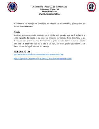 UNIVERSIDAD NACIONAL DE CHIMBORAZO
PSICOLOGÍA EDUCATIVA
SEXTO SEMESTRE
EVALUACION EDUCATIVA
ni coherencia los mensajes no convencen, no cumplen con su cometido y por supuesto eso
afectará la comunicación.
Mirada
Mantener un contacto ocular constante con el público será esencial para que la audiencia se
sienta implicada. La mirada es de todos los elementos no verbales el más importante y uno
de los que más comunica cosas. Comúnmente la gente se siente incómoda cuando del otro
lado tiene un interlocutor que no la mira a los ojos, eso suele generar desconfianza y sin
dudas afectará la llegada efectiva del mensaje.
REFERENCIAS
http://www.definicionabc.com/comunicacion/expresion-oral.php
https://blogkademia.wordpress.com/2008/12/11/evaluacion-expresion-oral/
 