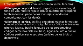 Entre los sistemas de comunicación no verbal tenemos:
•El lenguaje corporal. Nuestros gestos, movimientos, el
tono de voz, nuestra ropa e incluso nuestro olor corporal
también forman parte de los mensajes cuando nos
comunicamos con los demás.
•El lenguaje icónico. En él se engloban muchas formas de
comunicación no verbal: código Morse, códigos universales
(sirenas, Morse, Braylle, lenguaje de los sordomudos),
códigos semiuniversales (el beso, signos de luto o duelo),
códigos particulares o secretos (señales de los árbitros
deportivos).
 