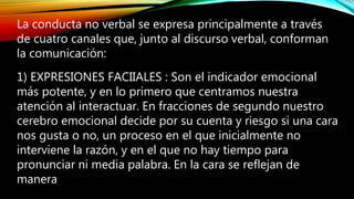 La conducta no verbal se expresa principalmente a través
de cuatro canales que, junto al discurso verbal, conforman
la comunicación:
1) EXPRESIONES FACIIALES : Son el indicador emocional
más potente, y en lo primero que centramos nuestra
atención al interactuar. En fracciones de segundo nuestro
cerebro emocional decide por su cuenta y riesgo si una cara
nos gusta o no, un proceso en el que inicialmente no
interviene la razón, y en el que no hay tiempo para
pronunciar ni media palabra. En la cara se reflejan de
manera
 