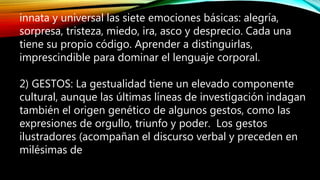 innata y universal las siete emociones básicas: alegría,
sorpresa, tristeza, miedo, ira, asco y desprecio. Cada una
tiene su propio código. Aprender a distinguirlas,
imprescindible para dominar el lenguaje corporal.
2) GESTOS: La gestualidad tiene un elevado componente
cultural, aunque las últimas líneas de investigación indagan
también el origen genético de algunos gestos, como las
expresiones de orgullo, triunfo y poder. Los gestos
ilustradores (acompañan el discurso verbal y preceden en
milésimas de
 