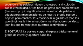 segundo a las palabras) tienen una estrecha vinculación
con la credibilidad. Otros tipos de gesto son: emblemáticos
(tienen su propio significado sin necesidad de palabras),
adaptadores (manipulaciones de nuestro propio cuerpo u
objetos para canalizar las emociones), reguladores (con los
que dirigimos la interactuación) y manifestadores de afecto
(con los que transmitimos nuestros sentimientos).
3) POSTURAS: La postura corporal expresa básicamente el
grado de interés y apertura hacia los
 