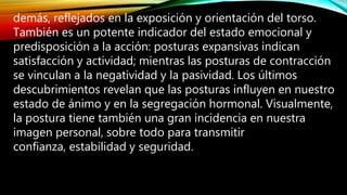 demás, reflejados en la exposición y orientación del torso.
También es un potente indicador del estado emocional y
predisposición a la acción: posturas expansivas indican
satisfacción y actividad; mientras las posturas de contracción
se vinculan a la negatividad y la pasividad. Los últimos
descubrimientos revelan que las posturas influyen en nuestro
estado de ánimo y en la segregación hormonal. Visualmente,
la postura tiene también una gran incidencia en nuestra
imagen personal, sobre todo para transmitir
confianza, estabilidad y seguridad.
 
