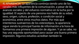 4) APARIENCIA: La apariencia continúa siendo uno de los
canales más influyentes de la comunicación, a pesar de los
avances sociales y del esfuerzo normativo en la lucha por la
igualdad. El aspecto de una persona nos habla de su edad,
sexo, origen, cultura, profesión, o condición social y
económica, entre otros muchos datos. Por más que
intentemos sustraernos de los estereotipos, la apariencia
sigue siendo la principal fuente de información a la hora de
formarnos una primera impresión de alguien. Y ya se sabe, no
hay una segunda oportunidad para causar una buena primera
impresión. Algunos estudios acreditan también la
 