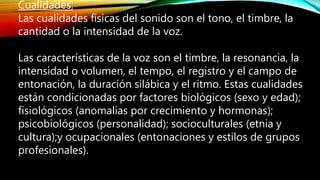 Cualidades:
Las cualidades físicas del sonido son el tono, el timbre, la
cantidad o la intensidad de la voz.
Las características de la voz son el timbre, la resonancia, la
intensidad o volumen, el tempo, el registro y el campo de
entonación, la duración silábica y el ritmo. Estas cualidades
están condicionadas por factores biológicos (sexo y edad);
fisiológicos (anomalías por crecimiento y hormonas);
psicobiológicos (personalidad); socioculturales (etnia y
cultura);y ocupacionales (entonaciones y estilos de grupos
profesionales).
 