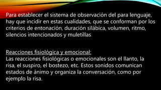 Para establecer el sistema de observación del para lenguaje,
hay que incidir en estas cualidades, que se conforman por los
criterios de entonación, duración silábica, volumen, ritmo,
silencios intencionados y muletillas.
Reacciones fisiológica y emocional:
Las reacciones fisiológicas o emocionales son el llanto, la
risa, el suspiro, el bostezo, etc. Estos sonidos comunican
estados de ánimo y organiza la conversación, como por
ejemplo la risa.
 