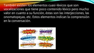 También existen los elementos cuasi-léxicos que son
vocalizaciones que tiene poco contenido léxico pero mucho
valor en cuanto a su función, éstas son las interjecciones, las
onomatopeyas, etc. Estos elementos indican la comprensión
en la conversación.
 