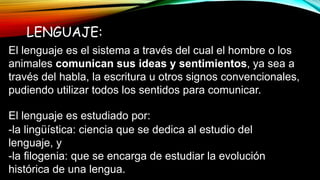 LENGUAJE:
El lenguaje es el sistema a través del cual el hombre o los
animales comunican sus ideas y sentimientos, ya sea a
través del habla, la escritura u otros signos convencionales,
pudiendo utilizar todos los sentidos para comunicar.
El lenguaje es estudiado por:
-la lingüística: ciencia que se dedica al estudio del
lenguaje, y
-la filogenia: que se encarga de estudiar la evolución
histórica de una lengua.
 