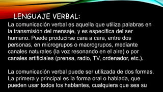 LENGUAJE VERBAL:
La comunicación verbal es aquella que utiliza palabras en
la transmisión del mensaje, y es específica del ser
humano. Puede producirse cara a cara, entre dos
personas, en microgrupos o macrogrupos, mediante
canales naturales (la voz resonando en el aire) o por
canales artificiales (prensa, radio, TV, ordenador, etc.).
La comunicación verbal puede ser utilizada de dos formas.
La primera y principal es la forma oral o hablada, que
pueden usar todos los hablantes, cualquiera que sea su
 