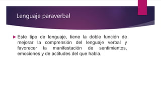 Lenguaje paraverbal
 Este tipo de lenguaje, tiene la doble función de
mejorar la comprensión del lenguaje verbal y
favorecer la manifestación de sentimientos,
emociones y de actitudes del que habla.
 