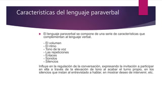 Caracteristicas del lenguaje paraverbal
 El lenguaje paraverbal se compone de una serie de características que
complementan al lenguaje verbal.
- El volumen
- El ritmo
- Tono de la voz
- Las repeticiones
- Enlaces
- Sonidos
- Silencios
Influye en la regulación de la conversación, expresando la invitación a participar
en ella a través de la elevación de tono al acabar el turno propio, en los
silencios que instan al entrevistado a hablar, en mostrar deseo de intervenir, etc.
 