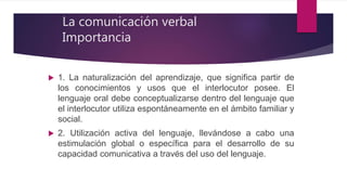 1. La naturalización del aprendizaje, que significa partir de
los conocimientos y usos que el interlocutor posee. El
lenguaje oral debe conceptualizarse dentro del lenguaje que
el interlocutor utiliza espontáneamente en el ámbito familiar y
social.
 2. Utilización activa del lenguaje, llevándose a cabo una
estimulación global o específica para el desarrollo de su
capacidad comunicativa a través del uso del lenguaje.
La comunicación verbal
Importancia
 