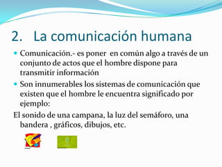 La comunicación humanaComunicación.- es poner  en común algo a través de un conjunto de actos que el hombre dispone para  transmitir informaciónSon innumerables los sistemas de comunicación que existen que el hombre le encuentra significado por ejemplo:El sonido de una campana, la luz del semáforo, una bandera , gráficos, dibujos, etc.