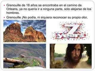  Grenouille de 18 años se encontraba en el camino de
Orleans, ya no quería ir a ninguna parte, solo alejarse de los
hombres.
 Grenouille ¡No podía, ni siquiera reconocer su propio olor,
es decir, olerse a si mismo!
 