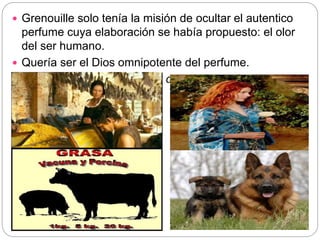  Grenouille solo tenía la misión de ocultar el autentico
perfume cuya elaboración se había propuesto: el olor
del ser humano.
 Quería ser el Dios omnipotente del perfume.
 Quien dominaba los olores, dominaba el corazón de los
hombres.
 