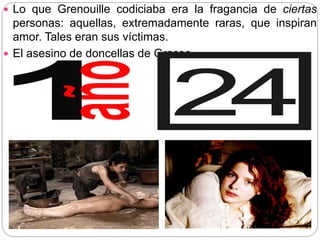  Lo que Grenouille codiciaba era la fragancia de ciertas
personas: aquellas, extremadamente raras, que inspiran
amor. Tales eran sus víctimas.
 El asesino de doncellas de Grasse
 