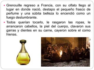  Grenouille regreso a Francia, con su olfato llego al
lugar en donde nació, destapo el pequeño frasco de
perfume y una súbita belleza lo encendió como un
fuego deslumbrante.
 Todos querían tocarlo, le rasgaron las ropas, le
arrancaron cabellos, la piel del cuerpo, clavaron sus
garras y dientes en su carne, cayeron sobre el como
hienas.
 Hasta la ultima fibra de Jean-Baptiste Grenouille había
desaparecido de la faz de la Tierra.
 