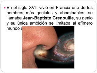  En el siglo XVlll vivió en Francia uno de los
hombres más geniales y abominables, se
llamaba Jean-Baptiste Grenouille, su genio
y su única ambición se limitaba al efímero
mundo de los olores.
 