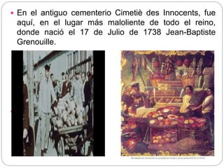  En el antiguo cementerio Cimetiè des Innocents, fue
aquí, en el lugar más maloliente de todo el reino,
donde nació el 17 de Julio de 1738 Jean-Baptiste
Grenouille.

 