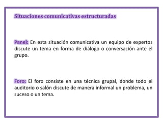 Situaciones comunicativas estructuradas

Panel: En esta situación comunicativa un equipo de expertos
discute un tema en forma de diálogo o conversación ante el
grupo.

Foro: El foro consiste en una técnica grupal, donde todo el
auditorio o salón discute de manera informal un problema, un
suceso o un tema.

 