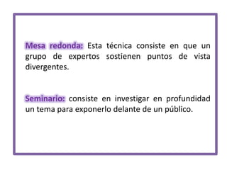 Mesa redonda: Esta técnica consiste en que un
grupo de expertos sostienen puntos de vista
divergentes.

Seminario: consiste en investigar en profundidad
un tema para exponerlo delante de un público.

 
