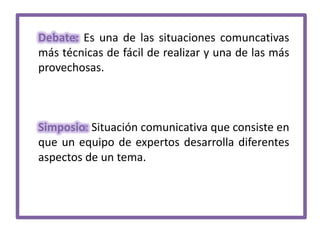 Debate: Es una de las situaciones comuncativas
más técnicas de fácil de realizar y una de las más
provechosas.

Simposio: Situación comunicativa que consiste en
que un equipo de expertos desarrolla diferentes
aspectos de un tema.

 