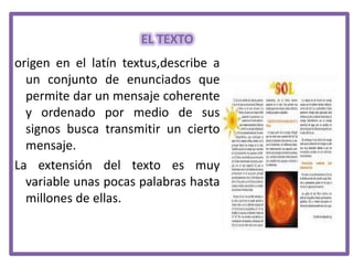 EL TEXTO
origen en el latín textus,describe a
un conjunto de enunciados que
permite dar un mensaje coherente
y ordenado por medio de sus
signos busca transmitir un cierto
mensaje.
La extensión del texto es muy
variable unas pocas palabras hasta
millones de ellas.

 