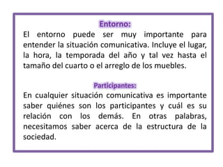 Entorno:
El entorno puede ser muy importante para
entender la situación comunicativa. Incluye el lugar,
la hora, la temporada del año y tal vez hasta el
tamaño del cuarto o el arreglo de los muebles.
Participantes:

En cualquier situación comunicativa es importante
saber quiénes son los participantes y cuál es su
relación con los demás. En otras palabras,
necesitamos saber acerca de la estructura de la
sociedad.

 