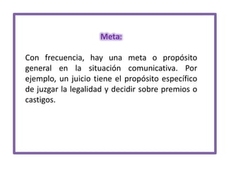 Meta:
Con frecuencia, hay una meta o propósito
general en la situación comunicativa. Por
ejemplo, un juicio tiene el propósito específico
de juzgar la legalidad y decidir sobre premios o
castigos.

 