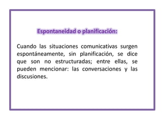 Espontaneidad o planificación:

Cuando las situaciones comunicativas surgen
espontáneamente, sin planificación, se dice
que son no estructuradas; entre ellas, se
pueden mencionar: las conversaciones y las
discusiones.

 