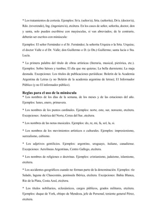 * Los tratamientos de cortesía. Ejemplos: Sr/a. (señor/a), Srta. (señorita), Dr/a. (doctor/a),
Rdo. (reverendo), Ing. (ingeniero/a), etcétera. En los casos de señor, señorita, doctor, don
y santa, solo pueden escribirse con mayúsculas, si van abreviados; de lo contrario,
deberán ser escritos con minúscula:
Ejemplos: El señor Fernández o el Sr. Fernández; la señorita Urquiza o la Srta. Urquiza;
el doctor Valle o el Dr. Valle; don Guillermo o D. (o Dn.) Guillermo; santa lucía o Sta.
Lucía.
* La primera palabra del título de obras artísticas (literaria, musical, pictórica, etc.).
Ejemplos: Sobre héroes y tumbas; El día que me quieras; La bella durmiente; La maja
desnuda. Excepciones: Los títulos de publicaciones periódicas: Boletín de la Academia
Argentina de Letras (y no Boletín de la academia argentina de letras); El Informador
Público (y no El informador público).
Reglas para el uso de la minúscula
* Los nombres de los días de la semana, de los meses y de las estaciones del año.
Ejemplos: lunes, enero, primavera.
* Los nombres de los puntos cardinales. Ejemplos: norte, este, sur, noroeste, etcétera.
Excepciones: América del Norte, Corea del Sur, etcétera.
* Los nombres de las notas musicales. Ejemplos: do, re, mi, fa, sol, la, si.
* Los nombres de los movimientos artísticos o culturales. Ejemplos: impresionismo,
surrealismo, cubismo.
* Los adjetivos gentilicios. Ejemplos: argentino, uruguayo, italiano, canadiense.
Excepciones: Aerolíneas Argentinas, Centro Gallego, etcétera.
* Los nombres de religiones o doctrinas. Ejemplos: cristianismo, judaísmo, islamismo,
etcétera.
* Los accidentes geográficos cuando no forman parte de la denominación. Ejemplos: río
Salado, laguna de Chascomús, península Ibérica, etcétera. Excepciones: Bahía Blanca,
Río de la Plata, Costa Azul, etcétera.
* Los títulos nobiliarios, eclesiásticos, cargos públicos, grados militares, etcétera.
Ejemplos: duque de York, obispo de Mendoza, jefe de Personal, teniente general Pérez,
etcétera.
 