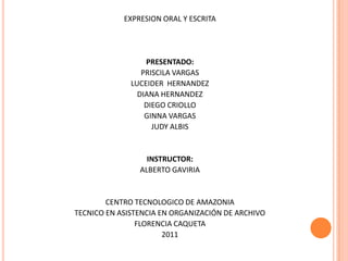 EXPRESION ORAL Y ESCRITA PRESENTADO: PRISCILA VARGAS LUCEIDER  HERNANDEZ DIANA HERNANDEZ DIEGO CRIOLLO GINNA VARGAS JUDY ALBIS INSTRUCTOR: ALBERTO GAVIRIA CENTRO TECNOLOGICO DE AMAZONIA TECNICO EN ASISTENCIA EN ORGANIZACIÓN DE ARCHIVO FLORENCIA CAQUETA 2011 