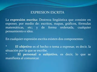EXPRESION ESCRITA

La expresión escrita: Destreza lingüística que consiste en
exponer, por medio de: escritos, mapas, gráficos, fórmulas
matemáticas, etc; y de forma ordenada, cualquier
pensamiento o idea.

En cualquier expresión escrita existen dos componentes:

*      El objetivo es el hecho o tema a expresar, es decir, la
situación por la que se escribe.
*        El personal o subjetivo, es decir, lo que se
manifiesta al comunicar.
 