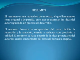 RESUMEN

El resumen es una reducción de un texto, al que llamaremos
texto original o de partida, en el que se expresan las ideas del
autor siguiendo un proceso de desarrollo.

El resumen favorece la comprensión del tema, facilita la
retención y la atención, enseña a redactar con precisión y
calidad. El resumen se hace a partir de la ideas principales del
autor las cuales son tomadas del texto de partida u original.
 