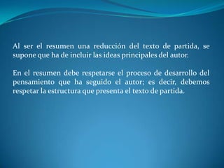 Al ser el resumen una reducción del texto de partida, se
supone que ha de incluir las ideas principales del autor.

En el resumen debe respetarse el proceso de desarrollo del
pensamiento que ha seguido el autor; es decir, debemos
respetar la estructura que presenta el texto de partida.
 