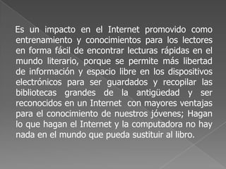 Es un impacto en el Internet promovido como
entrenamiento y conocimientos para los lectores
en forma fácil de encontrar lecturas rápidas en el
mundo literario, porque se permite más libertad
de información y espacio libre en los dispositivos
electrónicos para ser guardados y recopilar las
bibliotecas grandes de la antigüedad y ser
reconocidos en un Internet con mayores ventajas
para el conocimiento de nuestros jóvenes; Hagan
lo que hagan el Internet y la computadora no hay
nada en el mundo que pueda sustituir al libro.
 