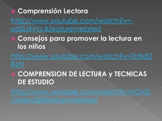  Comprensión Lectora
http://www.youtube.com/watch?v=-
ud5LtirvYc&feature=related
 Consejos para promover la lectura en
  los niños
http://www.youtube.com/watch?v=TbtIxEZ
R6YI
 COMPRENSION DE LECTURA y TECNICAS
  DE ESTUDIO
http://www.youtube.com/watch?v=nOvG
LXa6eyQ&feature=related
 