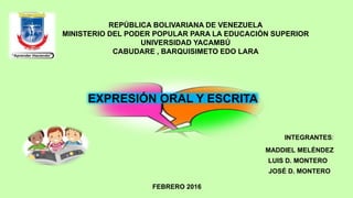 REPÚBLICA BOLIVARIANA DE VENEZUELA
MINISTERIO DEL PODER POPULAR PARA LA EDUCACIÓN SUPERIOR
UNIVERSIDAD YACAMBÚ
CABUDARE , BARQUISIMETO EDO LARA
EXPRESIÓN ORAL Y ESCRITA
INTEGRANTES:
MADDIEL MELÉNDEZ
FEBRERO 2016
LUIS D. MONTERO
JOSÉ D. MONTERO
 