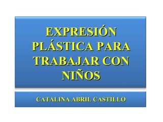 EXPRESIÓN
PLÁSTICA PARA
TRABAJAR CON
    NIÑOS
CATALINA ABRIL CASTILLO
 