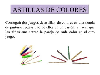ASTILLAS DE COLORES
Conseguir dos juegos de astillas de colores en una tienda
de pinturas, pegar uno de ellos en un cartón, y hacer que
los niños encuentren la pareja de cada color en el otro
juego.
 